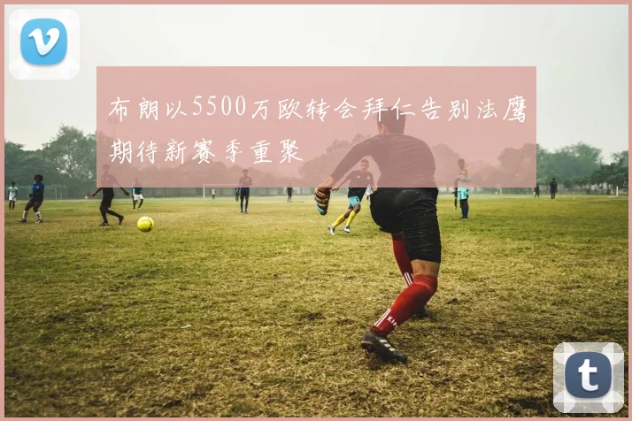 布朗以5500万欧转会拜仁告别法鹰期待新赛季重聚