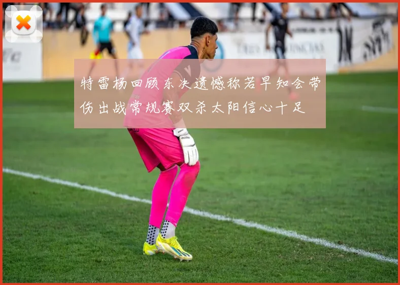 特雷杨回顾东决遗憾称若早知会带伤出战常规赛双杀太阳信心十足