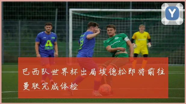 巴西队世界杯出局埃德松即将前往曼联完成体检
