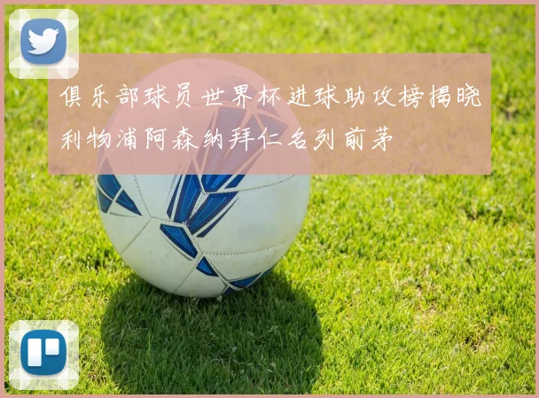 俱乐部球员世界杯进球助攻榜揭晓利物浦阿森纳拜仁名列前茅