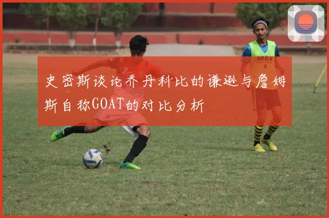 史密斯谈论乔丹科比的谦逊与詹姆斯自称GOAT的对比分析