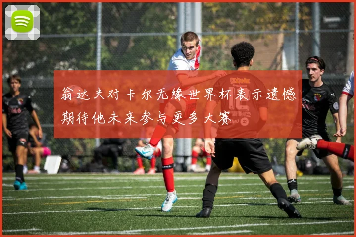 翁达夫对卡尔无缘世界杯表示遗憾期待他未来参与更多大赛
