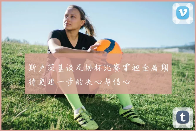 斯卢茨基谈足协杯比赛掌控全局期待更进一步的决心与信心