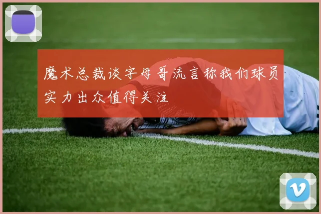 魔术总裁谈字母哥流言称我们球员实力出众值得关注