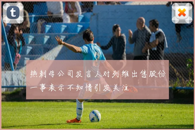 热刺母公司发言人对列维出售股份一事表示不知情引发关注