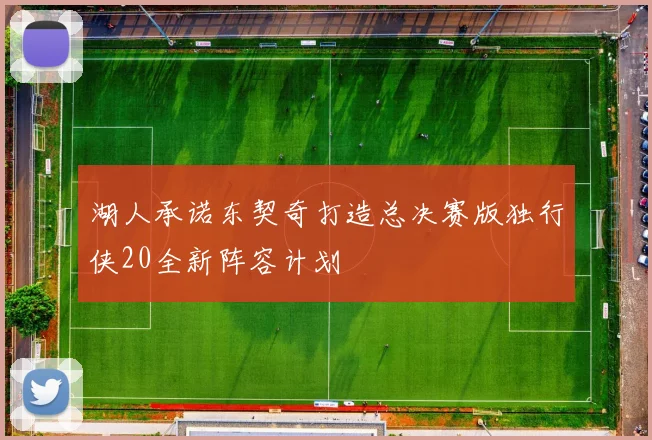 湖人承诺东契奇打造总决赛版独行侠20全新阵容计划