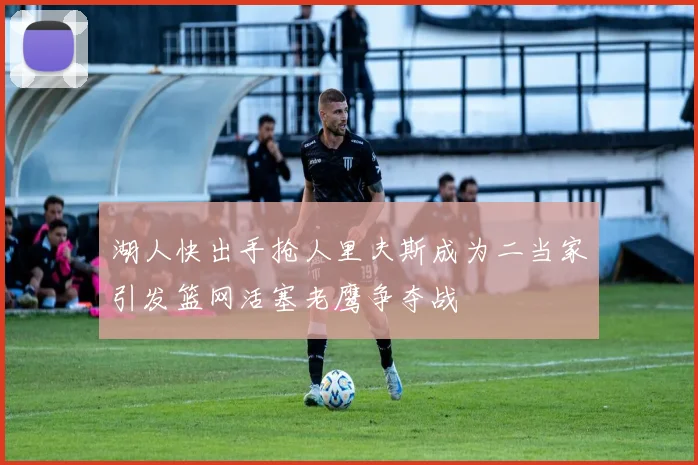 湖人快出手抢人里夫斯成为二当家引发篮网活塞老鹰争夺战